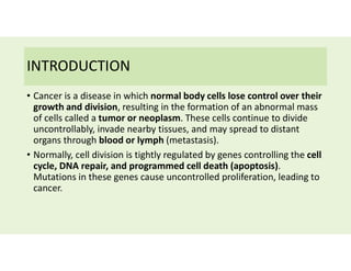 INTRODUCTION
• Cancer is a disease in which normal body cells lose control over their
growth and division, resulting in the formation of an abnormal mass
of cells called a tumor or neoplasm. These cells continue to divide
uncontrollably, invade nearby tissues, and may spread to distant
organs through blood or lymph (metastasis).
• Normally, cell division is tightly regulated by genes controlling the cell
cycle, DNA repair, and programmed cell death (apoptosis).
Mutations in these genes cause uncontrolled proliferation, leading to
cancer.
 