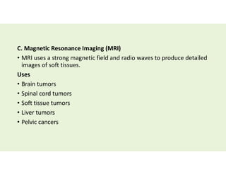 C. Magnetic Resonance Imaging (MRI)
• MRI uses a strong magnetic field and radio waves to produce detailed
images of soft tissues.
Uses
• Brain tumors
• Spinal cord tumors
• Soft tissue tumors
• Liver tumors
• Pelvic cancers
 