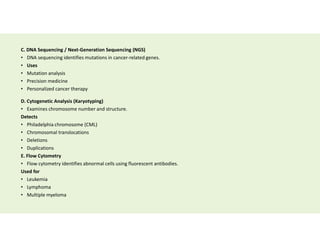 C. DNA Sequencing / Next-Generation Sequencing (NGS)
• DNA sequencing identifies mutations in cancer-related genes.
• Uses
• Mutation analysis
• Precision medicine
• Personalized cancer therapy
D. Cytogenetic Analysis (Karyotyping)
• Examines chromosome number and structure.
Detects
• Philadelphia chromosome (CML)
• Chromosomal translocations
• Deletions
• Duplications
E. Flow Cytometry
• Flow cytometry identifies abnormal cells using fluorescent antibodies.
Used for
• Leukemia
• Lymphoma
• Multiple myeloma
 