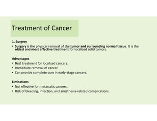 Treatment of Cancer
1. Surgery
• Surgery is the physical removal of the tumor and surrounding normal tissue. It is the
oldest and most effective treatment for localized solid tumors.
Advantages
• Best treatment for localized cancers.
• Immediate removal of cancer.
• Can provide complete cure in early-stage cancers.
Limitations
• Not effective for metastatic cancers.
• Risk of bleeding, infection, and anesthesia-related complications.
 