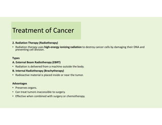 Treatment of Cancer
2. Radiation Therapy (Radiotherapy)
• Radiation therapy uses high-energy ionizing radiation to destroy cancer cells by damaging their DNA and
preventing cell division.
Types
A. External Beam Radiotherapy (EBRT)
• Radiation is delivered from a machine outside the body.
B. Internal Radiotherapy (Brachytherapy)
• Radioactive material is placed inside or near the tumor.
Advantages
• Preserves organs.
• Can treat tumors inaccessible to surgery.
• Effective when combined with surgery or chemotherapy.
 