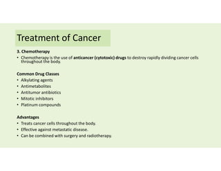 Treatment of Cancer
3. Chemotherapy
• Chemotherapy is the use of anticancer (cytotoxic) drugs to destroy rapidly dividing cancer cells
throughout the body.
Common Drug Classes
• Alkylating agents
• Antimetabolites
• Antitumor antibiotics
• Mitotic inhibitors
• Platinum compounds
Advantages
• Treats cancer cells throughout the body.
• Effective against metastatic disease.
• Can be combined with surgery and radiotherapy.
 
