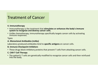 Treatment of Cancer
4. Immunotherapy
• Immunotherapy is the treatment that stimulates or enhances the body's immune
system to recognize and destroy cancer cells.
• Unlike chemotherapy, immunotherapy specifically targets cancer cells by activating
immune responses.
Types
A. Monoclonal Antibodies (mAbs)
Laboratory-produced antibodies bind to specific antigens on cancer cells.
B. Immune Checkpoint Inhibitors
• These drugs block inhibitory proteins that prevent T cells from attacking cancer cells.
C. CAR-T Cell Therapy
• The patient's T cells are genetically modified to recognize cancer cells and then reinfused
into the body.
 