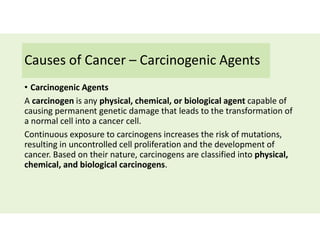 Causes of Cancer – Carcinogenic Agents
• Carcinogenic Agents
A carcinogen is any physical, chemical, or biological agent capable of
causing permanent genetic damage that leads to the transformation of
a normal cell into a cancer cell.
Continuous exposure to carcinogens increases the risk of mutations,
resulting in uncontrolled cell proliferation and the development of
cancer. Based on their nature, carcinogens are classified into physical,
chemical, and biological carcinogens.
 