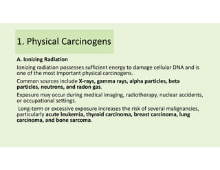 1. Physical Carcinogens
A. Ionizing Radiation
Ionizing radiation possesses sufficient energy to damage cellular DNA and is
one of the most important physical carcinogens.
Common sources include X-rays, gamma rays, alpha particles, beta
particles, neutrons, and radon gas.
Exposure may occur during medical imaging, radiotherapy, nuclear accidents,
or occupational settings.
Long-term or excessive exposure increases the risk of several malignancies,
particularly acute leukemia, thyroid carcinoma, breast carcinoma, lung
carcinoma, and bone sarcoma.
 