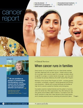 u From the director ~ 2                    u   Personalized breast treatment ~ 6
                                                  u Clinical trials pace progress ~ 3        u Targeting   melanoma genes ~ 7
                                                  u Cancer research building opens ~ 4




cancer
report




       Summer 2009

                                                      > Clinical Services
 >   Perspective                                      When cancer runs in families
                                                      Does cancer run in your family? If you or a close family member
                                                      has been diagnosed with an early cancer – breast cancer at age
                                                      45 or younger, colon cancer at age 50 or younger, prostate cancer
                                                      at age 60 or younger, or ovarian cancer at any age – you may want

        ‘‘  We see ourselves as
         pioneers in transformative,
                                                      to consider the services offered by the UCSF Cancer Risk Program.

                                                      Members of the Cancer Risk Program at UCSF – including genetic
         interdisciplinary cancer                     counselors, oncologists, surgeons, clinical geneticists and primary
         research and its translation                 care physicians – identify and counsel individuals and families at
         into improved prevention,                    high risk for cancers caused by inherited, abnormal genes.
         detection and treatment.
         Frank McCormick, Director,
         UCSF Helen Diller Family
                                          ’’          Counselors examine medical histories and the pattern of cancers
                                                      within the family tree. When appropriate, they offer testing for spe-
         Comprehensive Cancer Center   > page 2       cific genetic abnormalities called mutations. Counselors work with
                                                      family members to help them make decisions about being tested,
                                                      and to develop personal cancer screening and prevention plans.          > page 5


1> cancer.ucsf.edu information, visit us at
  ~ For more                                          > cancer.ucsf.edu
 
