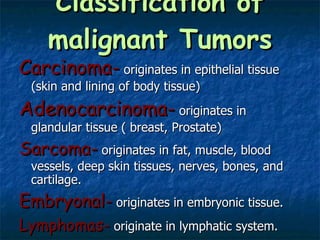 Classification of malignant Tumors Carcinoma-  originates in epithelial tissue (skin and lining of body tissue) Adenocarcinoma-  originates in glandular tissue ( breast, Prostate) Sarcoma-  originates in fat, muscle, blood vessels, deep skin tissues, nerves, bones, and cartilage. Embryonal-  originates in embryonic tissue. Lymphomas-  originate in lymphatic system. Leukemias-  originate in blood forming organs. 