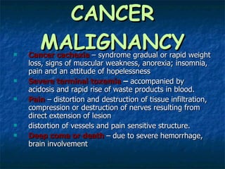 CANCER MALIGNANCY Cancer   cachexia   – syndrome gradual or rapid weight loss, signs of muscular weakness, anorexia; insomnia, pain and an attitude of hopelessness Severe terminal toxemia  –  accompanied by acidosis and rapid rise of waste products in blood. Pain  – distortion and destruction of tissue infiltration, compression or destruction of nerves resulting from direct extension of lesion distortion of vessels and pain sensitive structure. Deep coma or death   – due to severe hemorrhage, brain involvement 