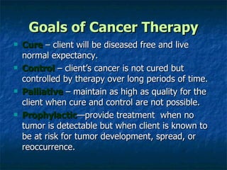 Goals of Cancer Therapy Cure  – client will be diseased free and live normal expectancy. Control  – client’s cancer is not cured but controlled by therapy over long periods of time. Palliative  – maintain as high as quality for the client when cure and control are not possible. Prophylactic —provide treatment  when no tumor is detectable but when client is known to be at risk for tumor development, spread, or reoccurrence. 
