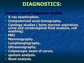 DIAGNOSTICS: Common cancer diagnostic studies. X-ray examination. Computerized axial tomography. Cytology studies ( bone marrow aspiration, urine and cerebrospinal fluid analysis, cell washing) MRI Mammography. Lymphangiography. Ultrasonography. Colposcopic exam of cervix. sputum analysis. Stool analysis. 
