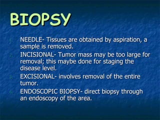 BIOPSY NEEDLE- Tissues are obtained by aspiration, a sample is removed. INCISIONAL- Tumor mass may be too large for removal; this maybe done for staging the disease level. EXCISIONAL- involves removal of the entire tumor. ENDOSCOPIC BIOPSY- direct biopsy through an endoscopy of the area.  