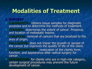 Modalities of Treatment I. SURGERY DIAGNOSTIC-  obtains tissue samples for diagnostic purposes and to determine the methods of treatment. STAGING-  determines the extent of cancer. Presence, and location of metastatic lesions. CURATIVE-  removal of cancers that are localized to the area of origin;  PALLIATIVE-  does not impair the growth or spread of the cancer but improves the quality of life of the client. RECONSTRUCTIVE-  restoration of the clients form, function, and appearance after radical surgery for cancer. PREVENTIVE-  for clients who are in high-risk category, certain surgical procedures may prevent the future development of cancer. 