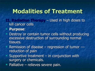 Modalities of Treatment II. Radiation Therapy  – Used in high doses to kill cancer cells Purpose : Destroy or contain tumor cells without producing excessive destruction of surrounding normal tissues. Remission of disease – regression of tumor --- reduction of pain Supportive treatment – in conjunction with surgery or chemicals. Palliative – relieves severe pain. 