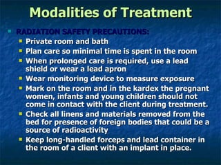 Modalities of Treatment RADIATION SAFETY PRECAUTIONS: Private room and bath Plan care so minimal time is spent in the room When prolonged care is required, use a lead shield or wear a lead apron Wear monitoring device to measure exposure Mark on the room and in the kardex the pregnant women, infants and young children should not come in contact with the client during treatment. Check all linens and materials removed from the bed for presence of foreign bodies that could be a source of radioactivity Keep long-handled forceps and lead container in the room of a client with an implant in place.  