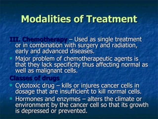 Modalities of Treatment III. Chemotherapy  – Used as single treatment or in combination with surgery and radiation, early and advanced diseases. Major problem of chemotherapeutic agents is that they lack specificity thus affecting normal as well as malignant cells. Classes of drugs Cytotoxic drug – kills or injures cancer cells in dosage that are insufficient to kill normal cells. Hormones and enzymes – alters the climate or environment by the cancer cell so that its growth is depressed or prevented. 