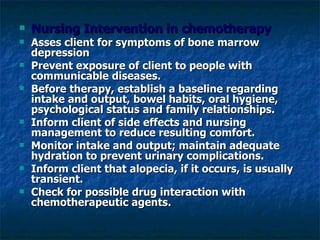 Nursing Intervention in chemotherapy Asses client for symptoms of bone marrow depression Prevent exposure of client to people with communicable diseases. Before therapy, establish a baseline regarding intake and output, bowel habits, oral hygiene, psychological status and family relationships. Inform client of side effects and nursing management to reduce resulting comfort. Monitor intake and output; maintain adequate hydration to prevent urinary complications. Inform client that alopecia, if it occurs, is usually transient. Check for possible drug interaction with chemotherapeutic agents. 