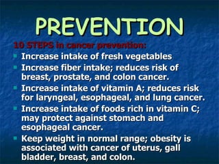 PREVENTION 10 STEPS in cancer prevention: Increase intake of fresh vegetables Increase fiber intake; reduces risk of breast, prostate, and colon cancer. Increase intake of vitamin A; reduces risk for laryngeal, esophageal, and lung cancer. Increase intake of foods rich in vitamin C; may protect against stomach and esophageal cancer. Keep weight in normal range; obesity is associated with cancer of uterus, gall bladder, breast, and colon.  