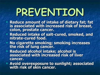 PREVENTION Reduce amount of intake of dietary fat; fat is associated with increased risk of breast, colon, prostate cancer. Reduced intake of salt-cured, smoked, and nitrate-cured food. No cigarette smoking; smoking increases the risk of lung cancer. Reduced alcohol intake; alcohol is associated with increased risk of liver cancer. Avoid overexposure to sunlight; associated with risk of skin cancer. 