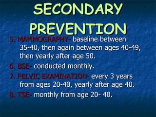 SECONDARY PREVENTION 5. MAMMOGRAPHY-  baseline between 35-40, then again between ages 40-49, then yearly after age 50. 6. BSE-  conducted monthly. 7. PELVIC EXAMINATION-  every 3 years from ages 20-40, yearly after age 40.  8. TSE-  monthly from age 20- 40. 