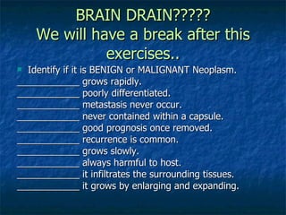 BRAIN DRAIN????? We will have a break after this exercises.. Identify if it is BENIGN or MALIGNANT Neoplasm. ____________ grows rapidly. ____________ poorly differentiated. ____________ metastasis never occur. ____________ never contained within a capsule. ____________ good prognosis once removed. ____________ recurrence is common. ____________ grows slowly. ____________ always harmful to host. ____________ it infiltrates the surrounding tissues. ____________ it grows by enlarging and expanding.  