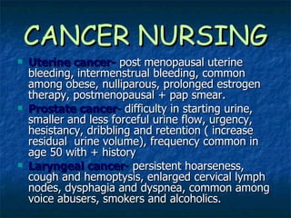 CANCER NURSING Uterine cancer-   post menopausal uterine bleeding, intermenstrual bleeding, common among obese, nulliparous, prolonged estrogen therapy, postmenopausal + pap smear. Prostate cancer -  difficulty in starting urine, smaller and less forceful urine flow, urgency, hesistancy, dribbling and retention ( increase residual  urine volume), frequency common in age 50 with + history Laryngeal cancer -  persistent hoarseness, cough and hemoptysis, enlarged cervical lymph nodes, dysphagia and dyspnea, common among voice abusers, smokers and alcoholics. 