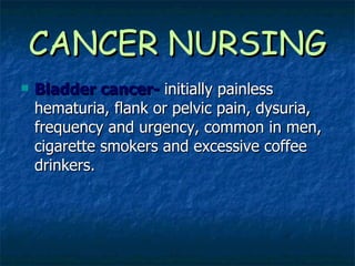 CANCER NURSING Bladder cancer-   initially painless hematuria, flank or pelvic pain, dysuria, frequency and urgency, common in men, cigarette smokers and excessive coffee drinkers. 