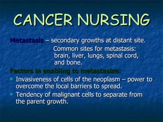 CANCER NURSING Metastasis   – secondary growths at distant site. Common sites for metastasis:    brain, liver, lungs, spinal cord,    and bone. Factors in enabling to metastasize: Invasiveness of cells of the neoplasm – power to overcome the local barriers to spread. Tendency of malignant cells to separate from the parent growth. 
