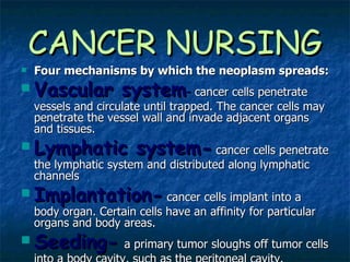CANCER NURSING Four mechanisms by which the neoplasm spreads: Vascular system -   cancer cells penetrate vessels and circulate until trapped. The cancer cells may penetrate the vessel wall and invade adjacent organs and tissues. Lymphatic system-   cancer cells penetrate the lymphatic system and distributed along lymphatic channels Implantation-  cancer cells implant into a body organ. Certain cells have an affinity for particular organs and body areas. Seeding-   a primary tumor sloughs off tumor cells into a body cavity, such as the peritoneal cavity. 