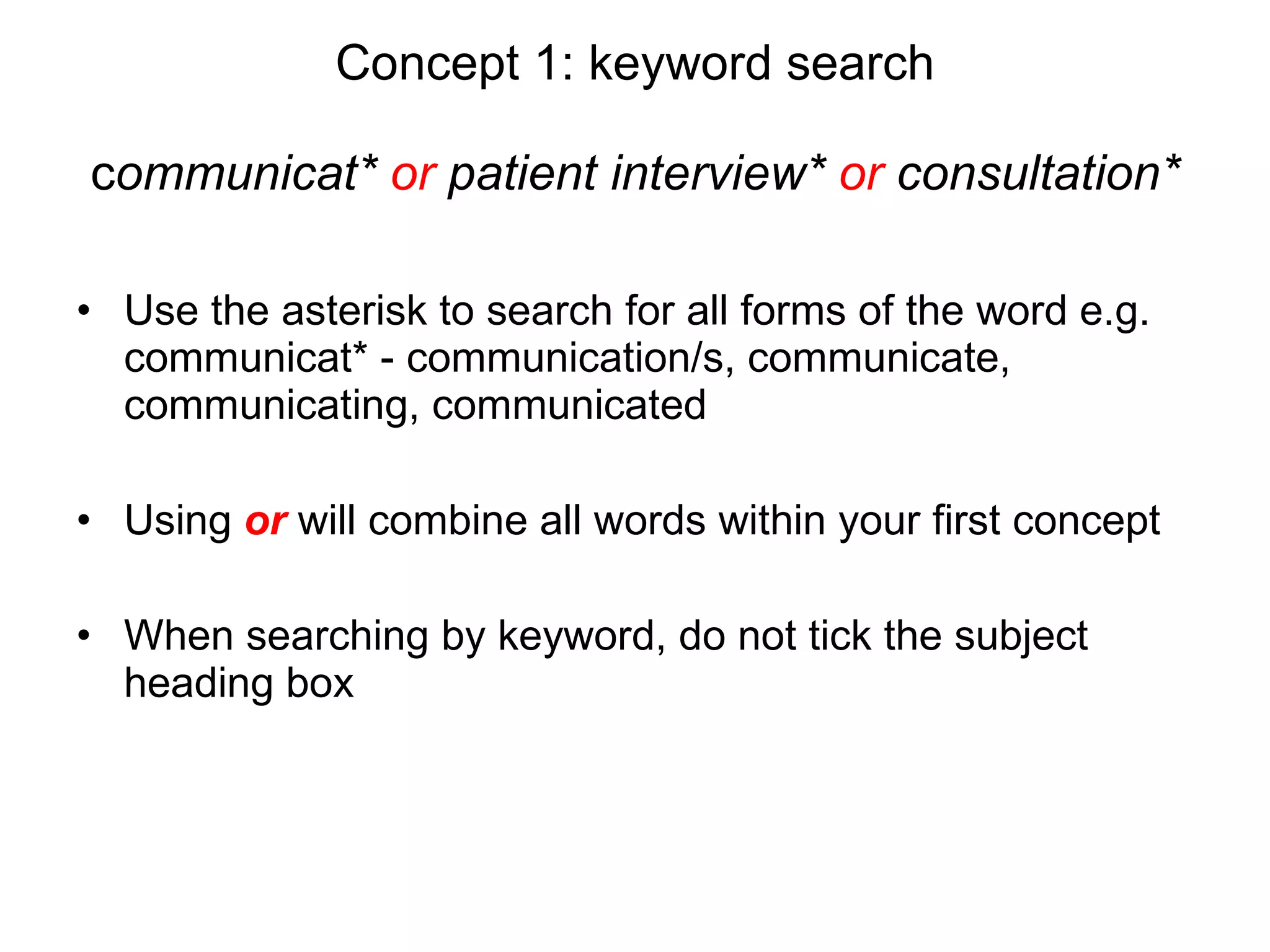 Concept 1: keyword search c ommunicat*  or  patient interview*  or  consultation* Use the asterisk to search for all forms of the word e.g. communicat* - communication/s, communicate, communicating, communicated  Using  or   will combine all words within your first concept When searching by keyword, do not tick the subject heading box 