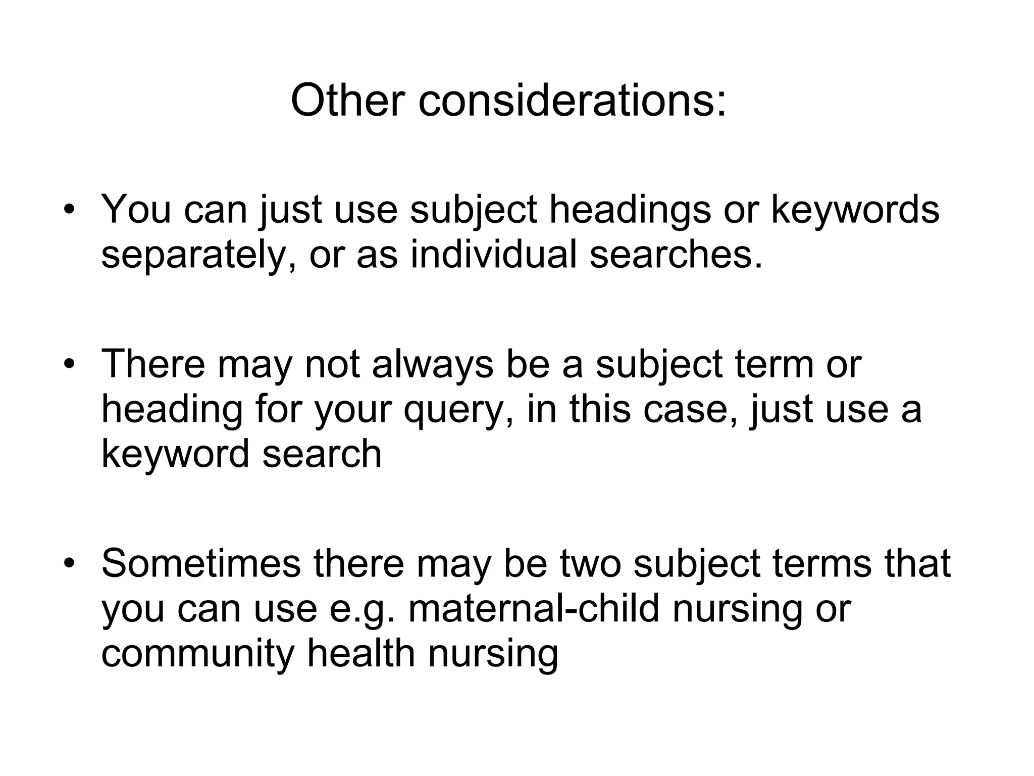 Other considerations:   You can just use subject headings or keywords separately, or as individual searches. There may not always be a subject term or heading for your query, in this case, just use a keyword search Sometimes there may be two subject terms that you can use e.g. maternal-child nursing or community health nursing 