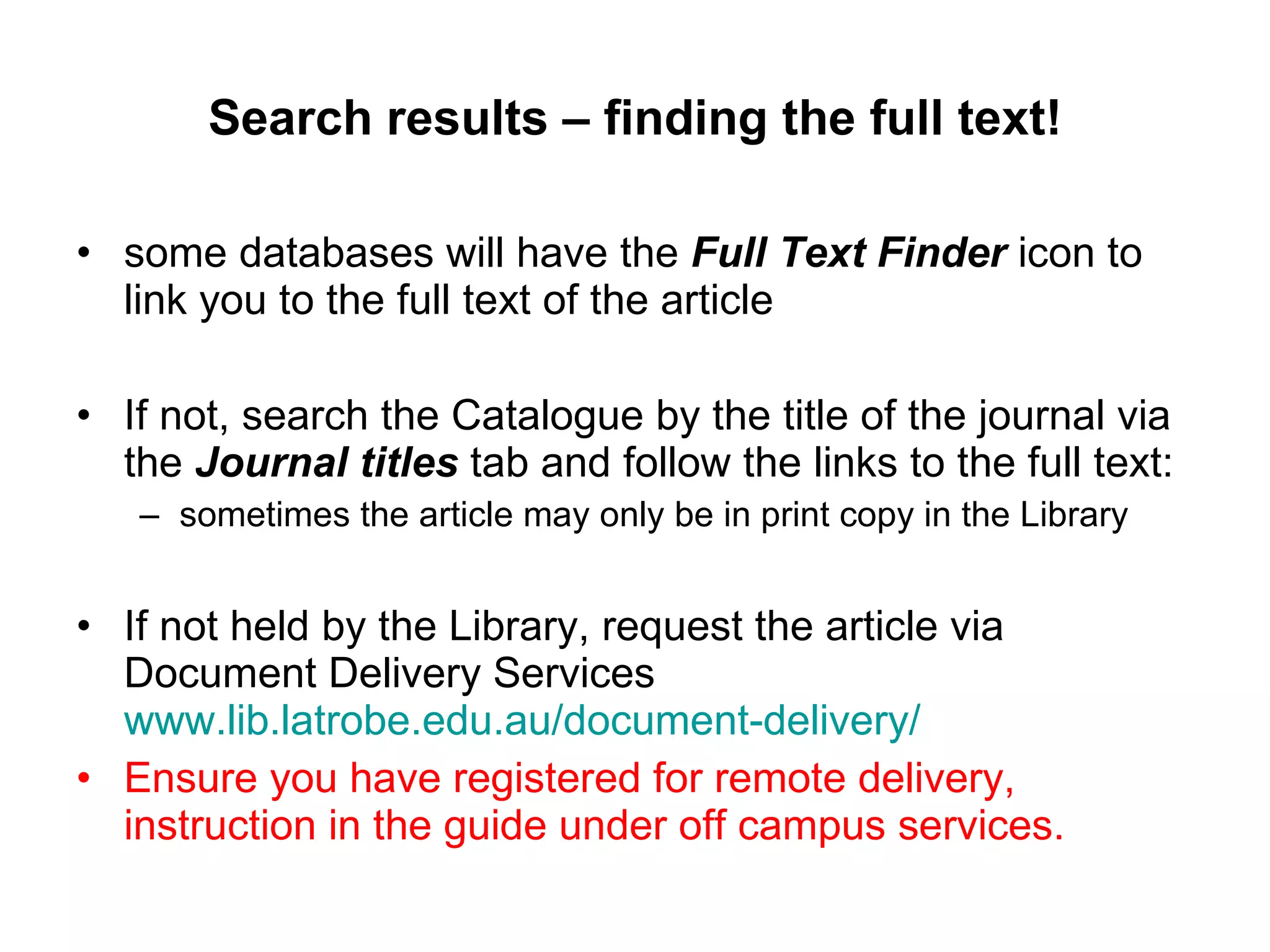 Search results – finding the full text! some databases will have the  Full Text Finder  icon to link you to the full text of the article If not, search the Catalogue by the title of the journal via the  Journal titles  tab and follow the links to the full text:  sometimes the article may only be in print copy in the Library If not held by the Library, request the article via Document Delivery Services  www.lib.latrobe.edu.au/document-delivery/   Ensure you have registered for remote delivery, instruction in the guide under off campus services. 