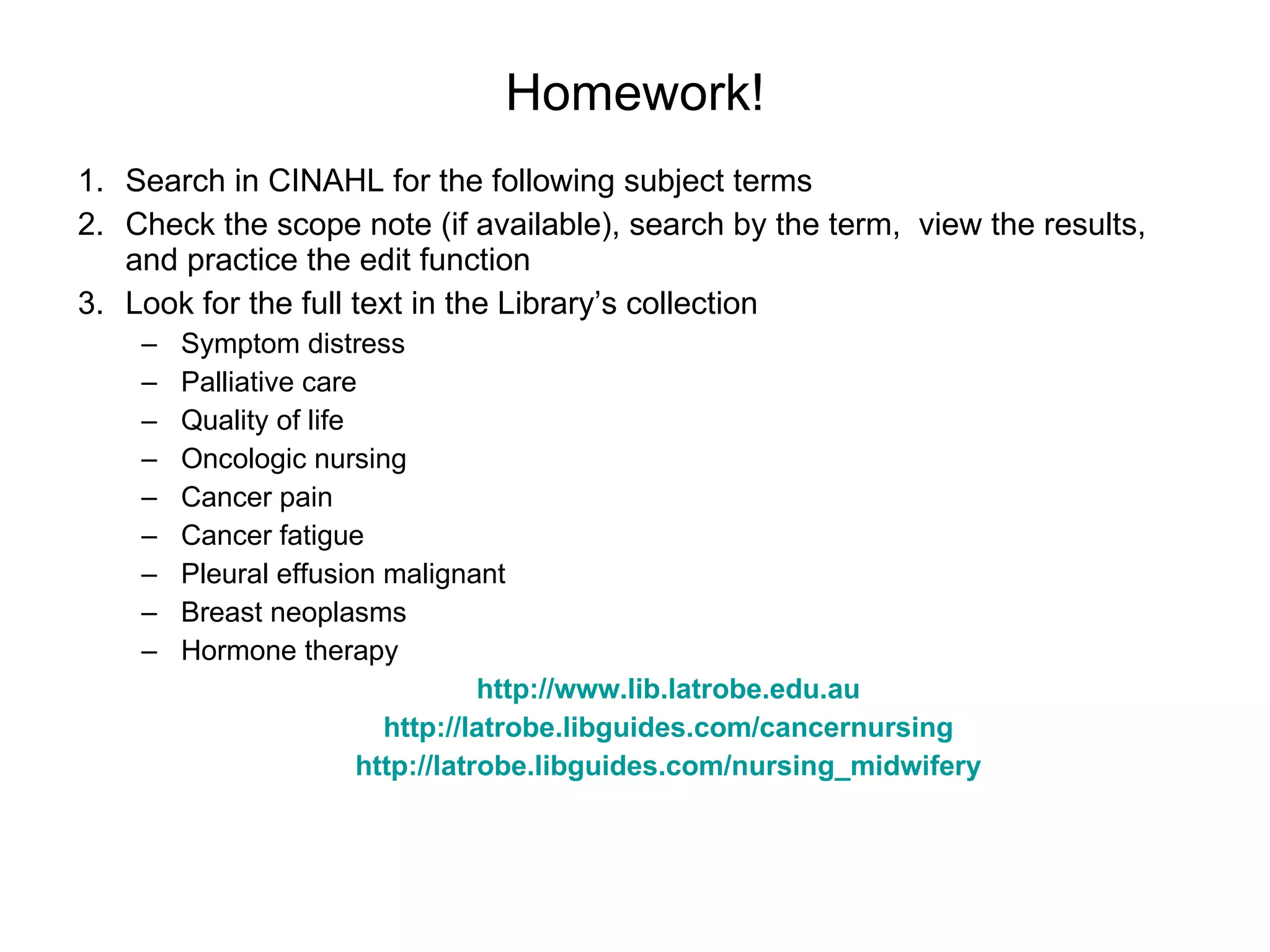 Homework! Search in CINAHL for the following subject terms Check the scope note (if available), search by the term,  view the results, and practice the edit function Look for the full text in the Library’s collection Symptom distress  Palliative care Quality of life Oncologic nursing Cancer pain Cancer fatigue Pleural effusion malignant Breast neoplasms Hormone therapy http://www.lib.latrobe.edu.au http://latrobe.libguides.com/cancernursing http://latrobe.libguides.com/nursing_midwifery 