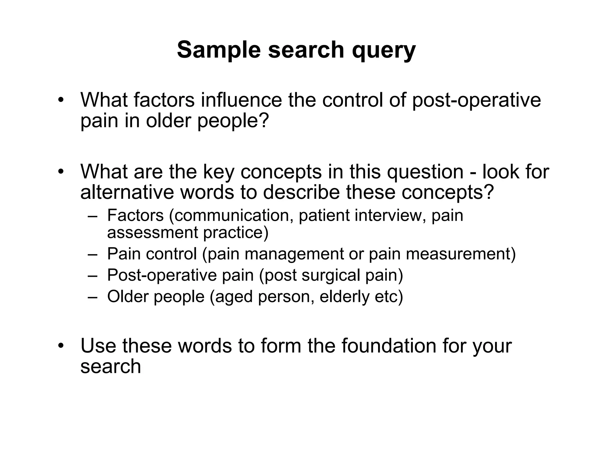 Sample search query What factors influence the control of post-operative pain in older people? What are the key concepts in this question - look for alternative words to describe these concepts? Factors (communication, patient interview, pain assessment practice) Pain control (pain management or pain measurement) Post-operative pain (post surgical pain) Older people (aged person, elderly etc) Use these words to form the foundation for your search 