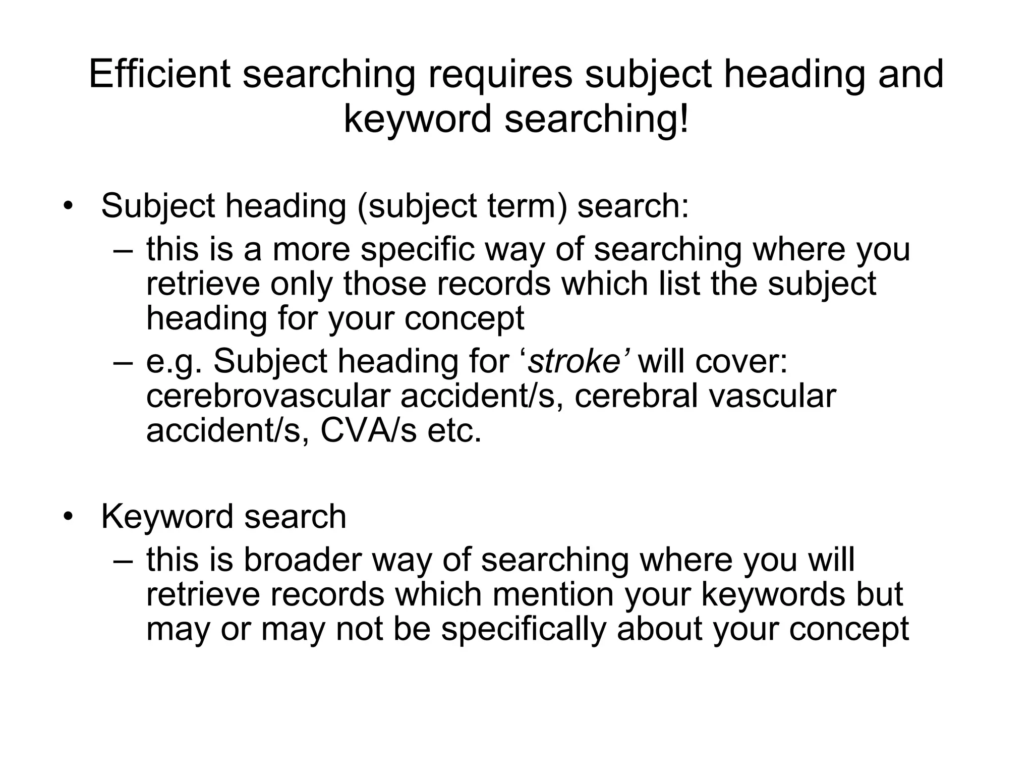 Efficient searching requires subject heading and keyword searching! Subject heading (subject term) search: this is a more specific way of searching where you retrieve only those records which list the subject heading for your concept  e.g. Subject heading for ‘ stroke’  will cover:  cerebrovascular accident/s, cerebral vascular accident/s, CVA/s etc. Keyword search this is broader way of searching where you will retrieve records which mention your keywords but may or may not be specifically about your concept 