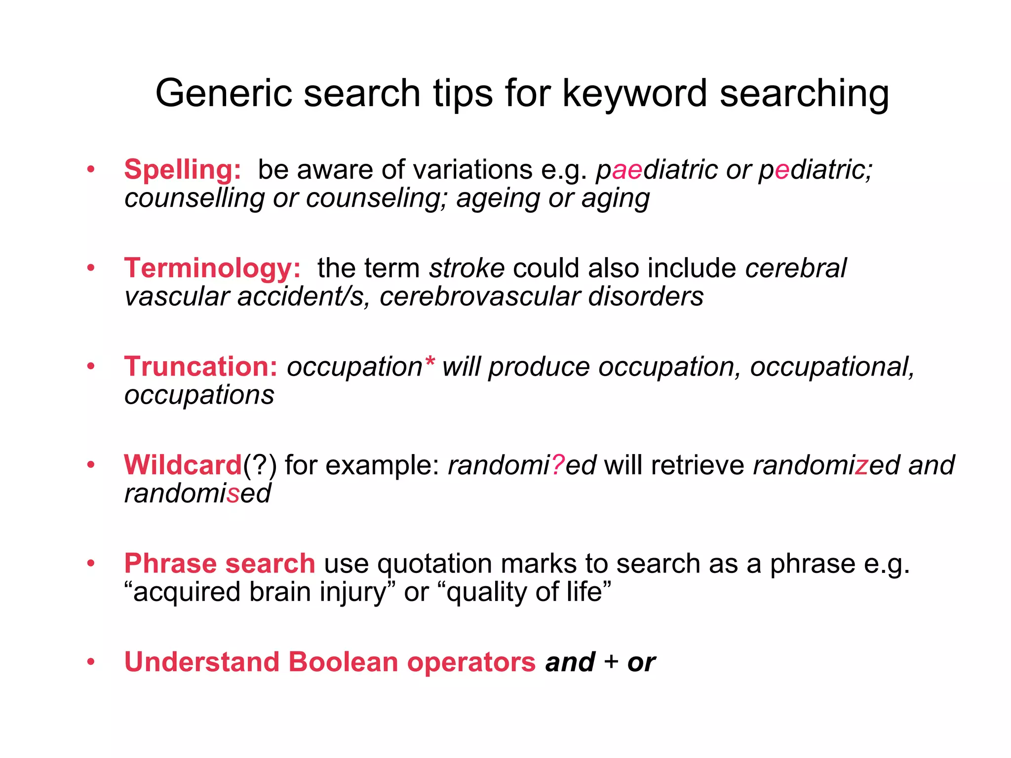 Generic search tips for keyword searching Spelling:  be aware of variations e.g.  p ae diatric or p e diatric; counselling or counseling; ageing or aging Terminology:   the term  stroke  could also include  cerebral vascular accident/s, cerebrovascular disorders  Truncation:   occupation *   will produce occupation, occupational, occupations Wildcard (?) for example:  randomi ? ed  will retrieve  randomi z ed and randomi s ed Phrase search  use quotation marks to search as a phrase e.g. “acquired brain injury” or “quality of life” Understand Boolean   operators   and  +  or   
