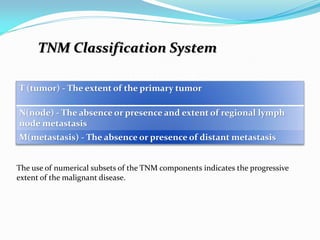 T (tumor) - The extent of the primary tumor
N(node) - The absence or presence and extent of regional lymph
node metastasis
M(metastasis) - The absence or presence of distant metastasis
The use of numerical subsets of the TNM components indicates the progressive
extent of the malignant disease.
TNM Classification System
 