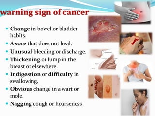 warning sign of cancer
 Change in bowel or bladder
habits.
 A sore that does not heal.
 Unusual bleeding or discharge.
 Thickening or lump in the
breast or elsewhere.
 Indigestion or difficulty in
swallowing.
 Obvious change in a wart or
mole.
 Nagging cough or hoarseness
 