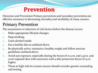 Prevention
Detection and Prevention Primary prevention and secondary prevention are
effective measures in decreasing mortality and morbidity of many cancers.
Primary Prevention
The assessment or reduction of risk factors before the disease occurs:
1. Make appropriate lifestyle changes.
2. Stop smoking.
3. Limit alcohol intake
4. Eat a healthy diet as outlined above.
5. Be physically active: maintain a healthy weight and follow exercise
guidelines outlined above.
6. Avoid sun exposure, especially during the hours of 10 a.m. and 4 p.m. and
cover exposed skin with sunscreen with a skin protection factor of 15 or
higher.
7. Those at high risk for certain cancers should consider genetic counseling
and testing.
 