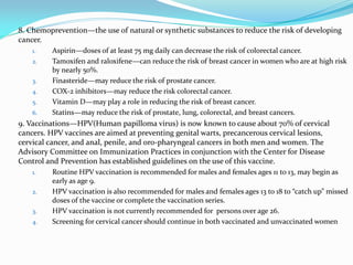 8. Chemoprevention—the use of natural or synthetic substances to reduce the risk of developing
cancer.
1. Aspirin—doses of at least 75 mg daily can decrease the risk of colorectal cancer.
2. Tamoxifen and raloxifene—can reduce the risk of breast cancer in women who are at high risk
by nearly 50%.
3. Finasteride—may reduce the risk of prostate cancer.
4. COX-2 inhibitors—may reduce the risk colorectal cancer.
5. Vitamin D—may play a role in reducing the risk of breast cancer.
6. Statins—may reduce the risk of prostate, lung, colorectal, and breast cancers.
9. Vaccinations—HPV(Human papilloma virus) is now known to cause about 70% of cervical
cancers. HPV vaccines are aimed at preventing genital warts, precancerous cervical lesions,
cervical cancer, and anal, penile, and oro-pharyngeal cancers in both men and women. The
Advisory Committee on Immunization Practices in conjunction with the Center for Disease
Control and Prevention has established guidelines on the use of this vaccine.
1. Routine HPV vaccination is recommended for males and females ages 11 to 13, may begin as
early as age 9.
2. HPV vaccination is also recommended for males and females ages 13 to 18 to “catch up” missed
doses of the vaccine or complete the vaccination series.
3. HPV vaccination is not currently recommended for persons over age 26.
4. Screening for cervical cancer should continue in both vaccinated and unvaccinated women
 