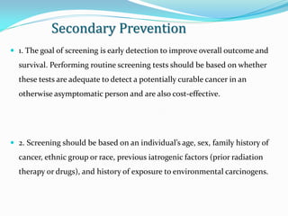 Secondary Prevention
 1. The goal of screening is early detection to improve overall outcome and
survival. Performing routine screening tests should be based on whether
these tests are adequate to detect a potentially curable cancer in an
otherwise asymptomatic person and are also cost-effective.
 2. Screening should be based on an individual’s age, sex, family history of
cancer, ethnic group or race, previous iatrogenic factors (prior radiation
therapy or drugs), and history of exposure to environmental carcinogens.
 