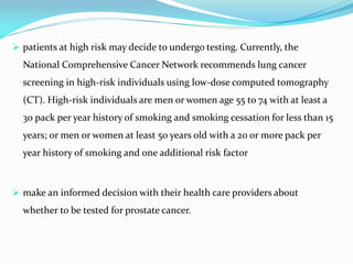  patients at high risk may decide to undergo testing. Currently, the
National Comprehensive Cancer Network recommends lung cancer
screening in high-risk individuals using low-dose computed tomography
(CT). High-risk individuals are men or women age 55 to 74 with at least a
30 pack per year history of smoking and smoking cessation for less than 15
years; or men or women at least 50 years old with a 20 or more pack per
year history of smoking and one additional risk factor
 make an informed decision with their health care providers about
whether to be tested for prostate cancer.
 
