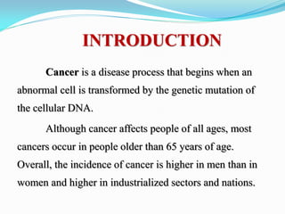 INTRODUCTION
Cancer is a disease process that begins when an
abnormal cell is transformed by the genetic mutation of
the cellular DNA.
Although cancer affects people of all ages, most
cancers occur in people older than 65 years of age.
Overall, the incidence of cancer is higher in men than in
women and higher in industrialized sectors and nations.
 