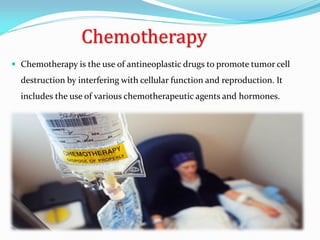 Chemotherapy
 Chemotherapy is the use of antineoplastic drugs to promote tumor cell
destruction by interfering with cellular function and reproduction. It
includes the use of various chemotherapeutic agents and hormones.
 
