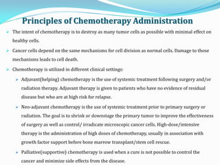  The intent of chemotherapy is to destroy as many tumor cells as possible with minimal effect on
healthy cells.
 Cancer cells depend on the same mechanisms for cell division as normal cells. Damage to those
mechanisms leads to cell death.
 Chemotherapy is utilized in different clinical settings:
 Adjuvant(helping) chemotherapy is the use of systemic treatment following surgery and/or
radiation therapy. Adjuvant therapy is given to patients who have no evidence of residual
disease but who are at high risk for relapse.
 Neo-adjuvant chemotherapy is the use of systemic treatment prior to primary surgery or
radiation. The goal is to shrink or downstage the primary tumor to improve the effectiveness
of surgery as well as control/ irradicate microscopic cancer cells. High-dose/intensive
therapy is the administration of high doses of chemotherapy, usually in association with
growth factor support before bone marrow transplant/stem cell rescue.
 Palliative(supportive) chemotherapy is used when a cure is not possible to control the
cancer and minimize side effects from the disease.
Principles of Chemotherapy Administration
 