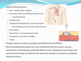  Routes of administration:
 Oral—capsule, tablet, or liquid.
 Intravenous (IV)—push (bolus) or infusion over
a specified period.
 Intramuscular.
 Intrathecal/intraventricular—given by injection
via an Ommaya reservoir or by lumbar puncture.
 Intra-arterial.
 Intracavitary—such as peritoneal cavity.
 Intravesical—into uterus or bladder.
 Topical.
 Dosage is based on surface area (mg/m2) in both adults and children.
 Most chemotherapeutic agents have dose-limiting toxicities that require nursing
interventions. Chemotherapy predictably affects normal, rapidly growing cells (eg, bone
marrow, GI tract lining, hair follicles). It is imperative that these toxicities be recognized
early by the nurse.
 