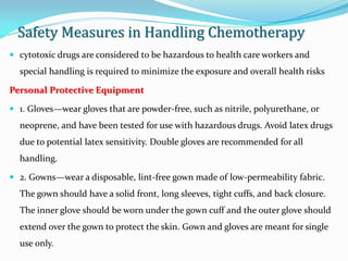 Safety Measures in Handling Chemotherapy
 cytotoxic drugs are considered to be hazardous to health care workers and
special handling is required to minimize the exposure and overall health risks
Personal Protective Equipment
 1. Gloves—wear gloves that are powder-free, such as nitrile, polyurethane, or
neoprene, and have been tested for use with hazardous drugs. Avoid latex drugs
due to potential latex sensitivity. Double gloves are recommended for all
handling.
 2. Gowns—wear a disposable, lint-free gown made of low-permeability fabric.
The gown should have a solid front, long sleeves, tight cuffs, and back closure.
The inner glove should be worn under the gown cuff and the outer glove should
extend over the gown to protect the skin. Gown and gloves are meant for single
use only.
 