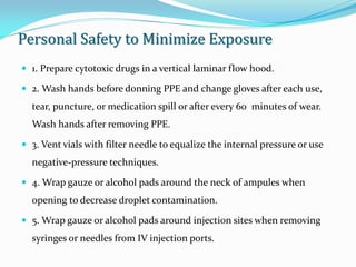 Personal Safety to Minimize Exposure
 1. Prepare cytotoxic drugs in a vertical laminar flow hood.
 2. Wash hands before donning PPE and change gloves after each use,
tear, puncture, or medication spill or after every 60 minutes of wear.
Wash hands after removing PPE.
 3. Vent vials with filter needle to equalize the internal pressure or use
negative-pressure techniques.
 4. Wrap gauze or alcohol pads around the neck of ampules when
opening to decrease droplet contamination.
 5. Wrap gauze or alcohol pads around injection sites when removing
syringes or needles from IV injection ports.
 