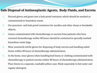 Safe Disposal of Antineoplastic Agents, Body Fluids, and Excreta
1. Discard gloves and gown into a leak-proof container, which should be marked as
contaminated or hazardous waste.
2. Use puncture- and leak-proof containers for needles and other sharp or breakable
objects.
3. Linens contaminated with chemotherapy or excreta from patients who have
received chemotherapy within 48 hours should be contained in specially marked
hazardous waste bags.
4. Wear nonsterile nitrile gloves for disposing of body excreta and handling soiled
linens within 48 hours of chemotherapy administration.
5. In the home, wear gloves when handling bed linens or clothing contaminated with
chemotherapy or patient excreta within 48 hours of chemotherapy administration.
Place linens in a separate, washable pillow case. Wash separately in hot water and
regular detergent.
 