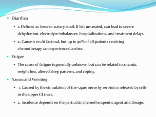  Diarrhea
 1. Defined as loose or watery stool. If left untreated, can lead to severe
dehydration, electrolyte imbalances, hospitalizations, and treatment delays.
 2. Cause is multi factoral, but up to 90% of all patients receiving
chemotherapy can experience diarrhea.
 Fatigue
 The cause of fatigue is generally unknown but can be related to anemia,
weight loss, altered sleep patterns, and coping.
 Nausea and Vomiting
 1. Caused by the stimulation of the vagus nerve by serotonin released by cells
in the upper GI tract.
 2. Incidence depends on the particular chemotherapeutic agent and dosage.
 