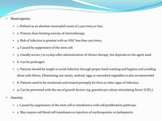  Neutropenia
 1. Defined as an absolute neutrophil count of 1,500/mm3 or less.
 2. Primary dose-limiting toxicity of chemotherapy.
 3. Risk of infection is greatest with an ANC less than 500/mm3.
 4. Caused by suppression of the stem cell.
 5. Usually occurs 7 to 14 days after administration of chemo-therapy, but depends on the agent used.
 6. Can be prolonged.
 7. Patients should be taught to avoid infection through proper hand washing and hygiene and avoiding
those with illness. Eliminating raw meats, seafood, eggs or unwashed vegetables is also recommended
 8. Patients need to be monitored and treated promptly for fever or other signs of infection.
 9. Can be prevented with the use of growth factors (eg, granulocyte colony-stimulating factor [CSF],).
 Anemia
 1. Caused by suppression of the stem cell or interference with cell proliferation pathways.
 2. May require red blood cell transfusion or injection of erythropoietin or darbepoetin.
 